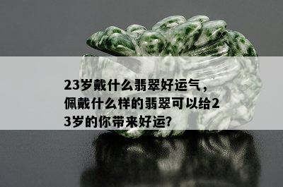 23岁戴什么翡翠好运气，佩戴什么样的翡翠可以给23岁的你带来好运？