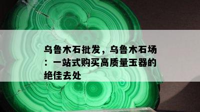 乌鲁木石批发，乌鲁木石场：一站式购买高质量玉器的绝佳去处