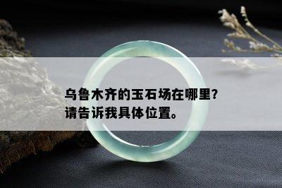 乌鲁木齐的玉石场在哪里？请告诉我具 *** 置。