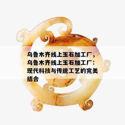 乌鲁木齐线上玉石加工厂，乌鲁木齐线上玉石加工厂：现代科技与传统工艺的完美结合