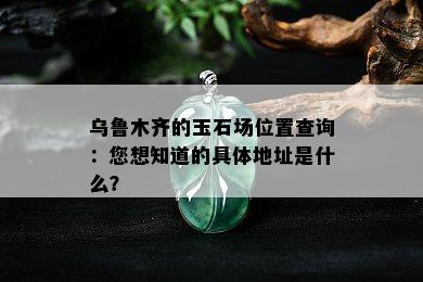 乌鲁木齐的玉石场位置查询：您想知道的具体地址是什么？