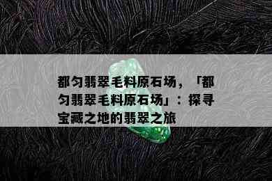 都匀翡翠毛料原石场，「都匀翡翠毛料原石场」：探寻宝藏之地的翡翠之旅