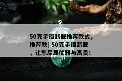 50克手镯翡翠推荐款式，推荐款| 50克手镯翡翠，让您尽显优雅与高贵！