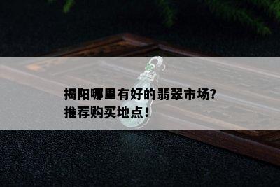 揭阳哪里有好的翡翠市场？推荐购买地点！