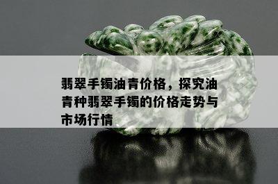 翡翠手镯油青价格，探究油青种翡翠手镯的价格走势与市场行情