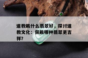 道教戴什么翡翠好，探讨道教文化：佩戴哪种翡翠更吉祥？