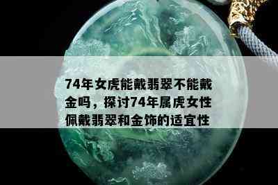 74年女虎能戴翡翠不能戴金吗，探讨74年属虎女性佩戴翡翠和金饰的适宜性