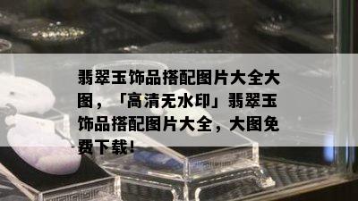 翡翠玉饰品搭配图片大全大图，「高清无水印」翡翠玉饰品搭配图片大全，大图免费下载！