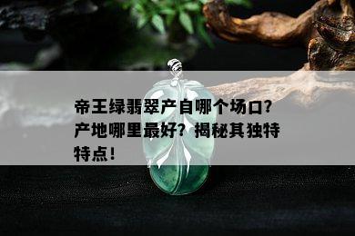 帝王绿翡翠产自哪个场口？产地哪里更好？揭秘其独特特点！