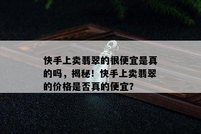 快手上卖翡翠的很便宜是真的吗，揭秘！快手上卖翡翠的价格是否真的便宜？