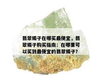 翡翠镯子在哪买更便宜，翡翠镯子购买指南：在哪里可以买到更便宜的翡翠镯子？