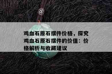 鸡血石原石摆件价格，探究鸡血石原石摆件的价值：价格解析与收藏建议