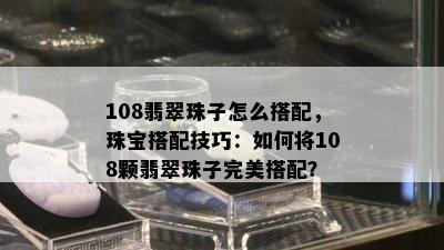 108翡翠珠子怎么搭配，珠宝搭配技巧：如何将108颗翡翠珠子完美搭配？