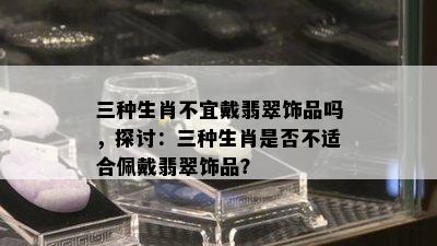 三种生肖不宜戴翡翠饰品吗，探讨：三种生肖是否不适合佩戴翡翠饰品？