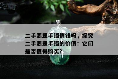 二手翡翠手镯值钱吗，探究二手翡翠手镯的价值：它们是否值得购买？