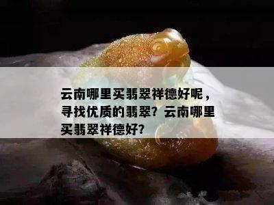 云南哪里买翡翠祥德好呢，寻找优质的翡翠？云南哪里买翡翠祥德好？