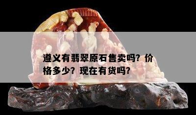 遵义有翡翠原石售卖吗？价格多少？现在有货吗？