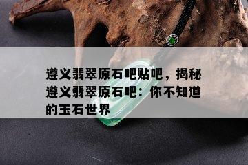 遵义翡翠原石吧贴吧，揭秘遵义翡翠原石吧：你不知道的玉石世界