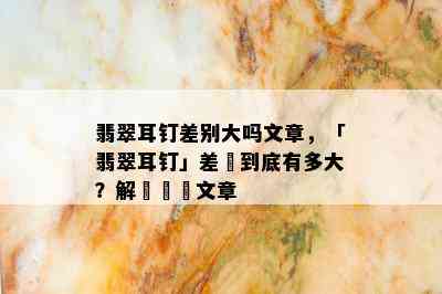 翡翠耳钉差别大吗文章，「翡翠耳钉」差別到底有多大？解讀熱門文章