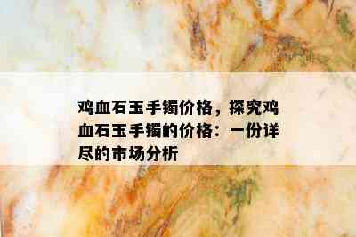 鸡血石玉手镯价格，探究鸡血石玉手镯的价格：一份详尽的市场分析