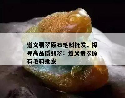 遵义翡翠原石毛料批发，探寻高品质翡翠：遵义翡翠原石毛料批发