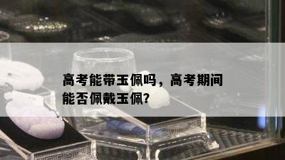 高考能带玉佩吗，高考期间能否佩戴玉佩？