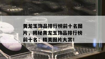 黄龙玉饰品排行榜前十名图片，揭秘黄龙玉饰品排行榜前十名：精美图片大赏！