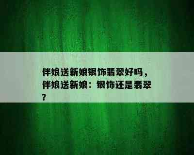 伴娘送新娘银饰翡翠好吗，伴娘送新娘：银饰还是翡翠？