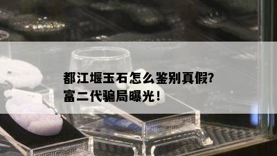 都江堰玉石怎么鉴别真假？富二代骗局曝光！