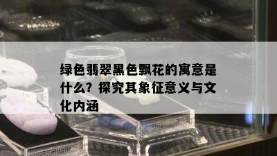 绿色翡翠黑色飘花的寓意是什么？探究其象征意义与文化内涵