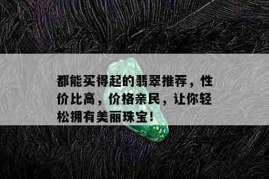 都能买得起的翡翠推荐，性价比高，价格亲民，让你轻松拥有美丽珠宝！