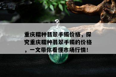 重庆糯种翡翠手镯价格，探究重庆糯种翡翠手镯的价格，一文带你看懂市场行情！