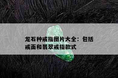 龙石种戒指图片大全：包括戒面和翡翠戒指款式