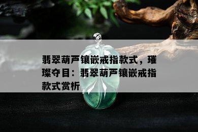 翡翠葫芦镶嵌戒指款式，璀璨夺目：翡翠葫芦镶嵌戒指款式赏析