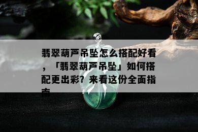 翡翠葫芦吊坠怎么搭配好看，「翡翠葫芦吊坠」如何搭配更出彩？来看这份全面指南