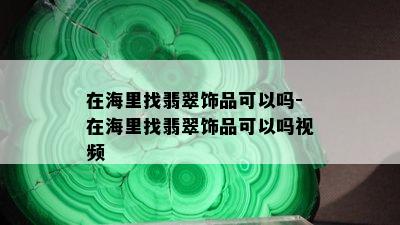 在海里找翡翠饰品可以吗-在海里找翡翠饰品可以吗视频