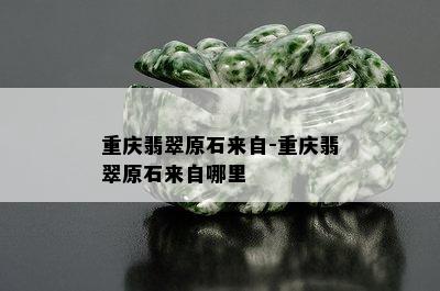 重庆翡翠原石来自-重庆翡翠原石来自哪里