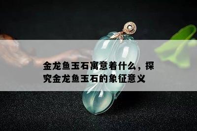 金龙鱼玉石寓意着什么，探究金龙鱼玉石的象征意义