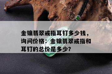 金镶翡翠戒指耳钉多少钱，询问价格：金镶翡翠戒指和耳钉的总价是多少？