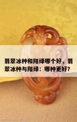 翡翠冰种和阳绿哪个好，翡翠冰种与阳绿：哪种更好？