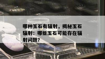 哪种玉石有辐射，揭秘玉石辐射：哪些玉石可能存在辐射问题？