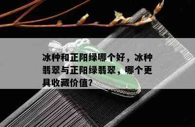 冰种和正阳绿哪个好，冰种翡翠与正阳绿翡翠，哪个更具收藏价值？