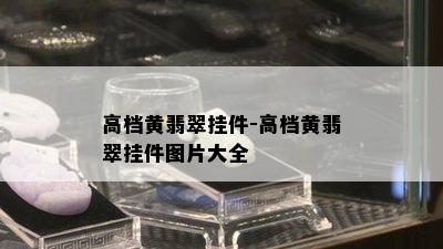 高档黄翡翠挂件-高档黄翡翠挂件图片大全