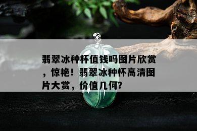 翡翠冰种杯值钱吗图片欣赏，惊艳！翡翠冰种杯高清图片大赏，价值几何？