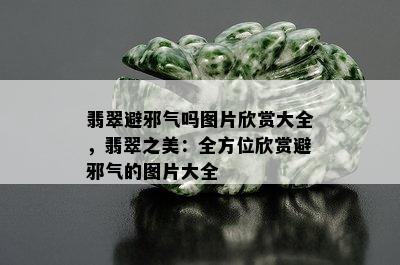 翡翠避邪气吗图片欣赏大全，翡翠之美：全方位欣赏避邪气的图片大全