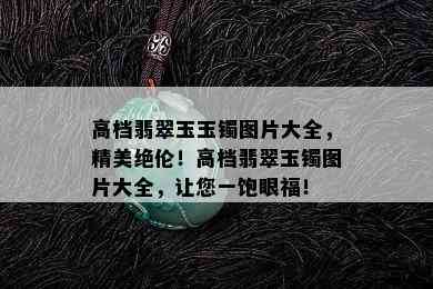 高档翡翠玉玉镯图片大全，精美绝伦！高档翡翠玉镯图片大全，让您一饱眼福！