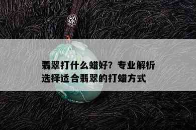 翡翠打什么蜡好？专业解析选择适合翡翠的打蜡方式