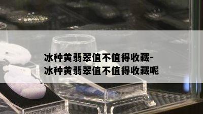 冰种黄翡翠值不值得收藏-冰种黄翡翠值不值得收藏呢