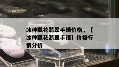 冰种飘花翡翠手镯价格，【冰种飘花翡翠手镯】价格行情分析