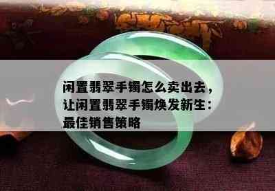 闲置翡翠手镯怎么卖出去，让闲置翡翠手镯焕发新生：更佳销售策略